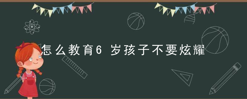 怎么教育6岁孩子不要炫耀 教育孩子不要炫耀的方法